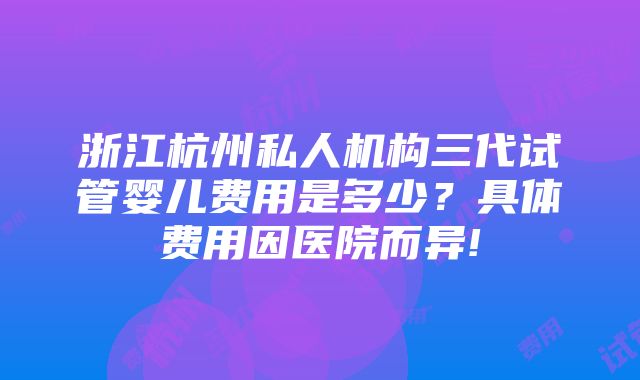 浙江杭州私人机构三代试管婴儿费用是多少？具体费用因医院而异!