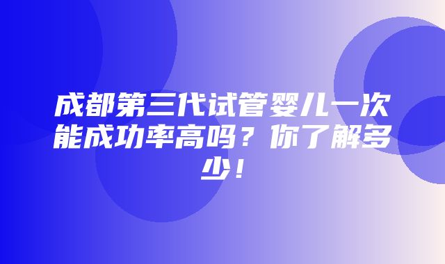 成都第三代试管婴儿一次能成功率高吗？你了解多少！