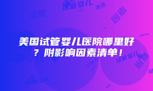 美国试管婴儿医院哪里好？附影响因素清单！