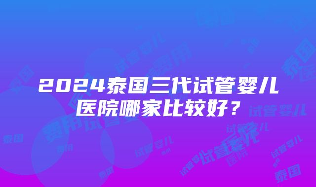 2024泰国三代试管婴儿医院哪家比较好？