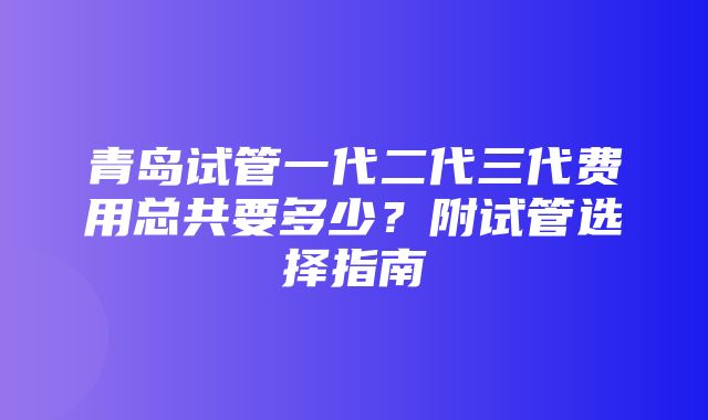 青岛试管一代二代三代费用总共要多少？附试管选择指南