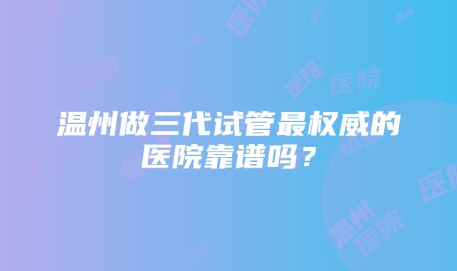 温州做三代试管最权威的医院靠谱吗？