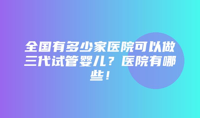 全国有多少家医院可以做三代试管婴儿？医院有哪些！