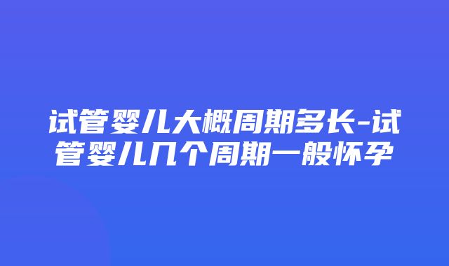 试管婴儿大概周期多长-试管婴儿几个周期一般怀孕