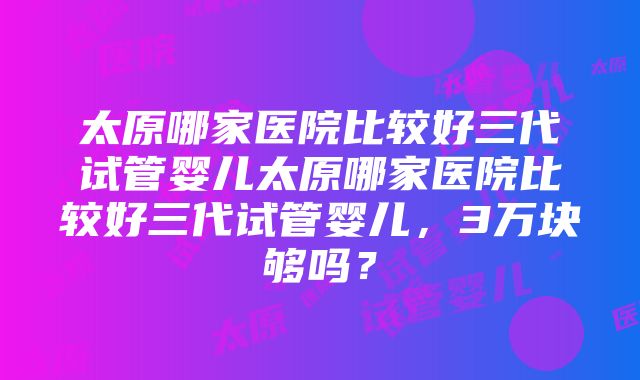 太原哪家医院比较好三代试管婴儿太原哪家医院比较好三代试管婴儿，3万块够吗？