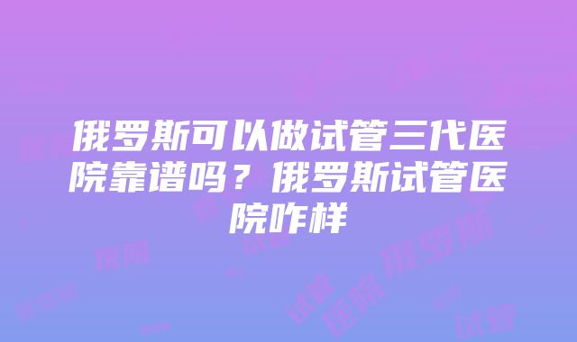 俄罗斯可以做试管三代医院靠谱吗？俄罗斯试管医院咋样