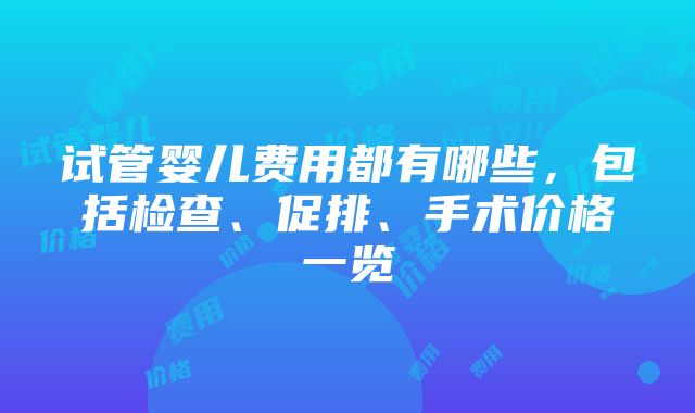 试管婴儿费用都有哪些，包括检查、促排、手术价格一览