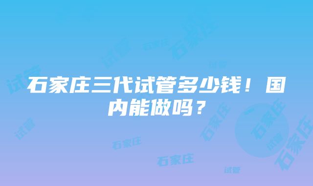 石家庄三代试管多少钱！国内能做吗？