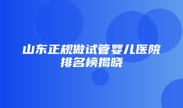 山东正规做试管婴儿医院排名榜揭晓