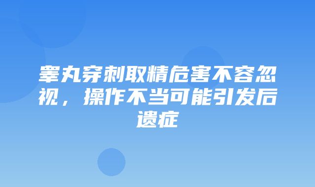 睾丸穿刺取精危害不容忽视，操作不当可能引发后遗症