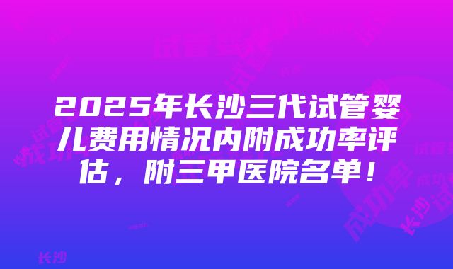 2025年长沙三代试管婴儿费用情况内附成功率评估，附三甲医院名单！