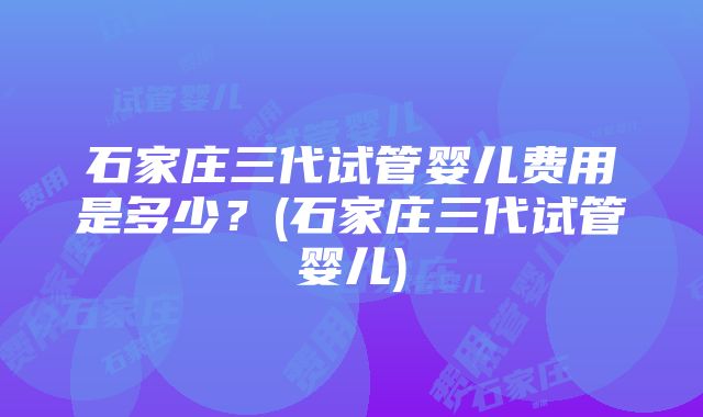 石家庄三代试管婴儿费用是多少？(石家庄三代试管婴儿)