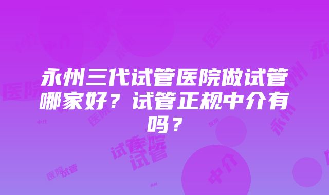 永州三代试管医院做试管哪家好？试管正规中介有吗？