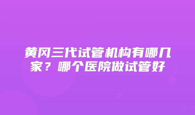 黄冈三代试管机构有哪几家？哪个医院做试管好