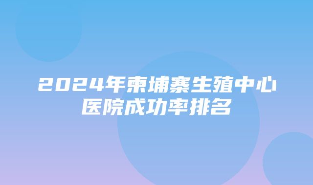 2024年柬埔寨生殖中心医院成功率排名