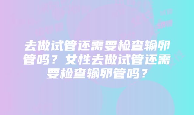 去做试管还需要检查输卵管吗？女性去做试管还需要检查输卵管吗？