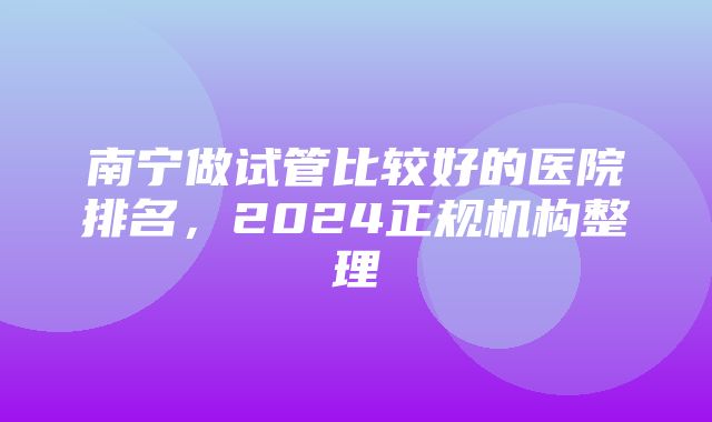 南宁做试管比较好的医院排名，2024正规机构整理