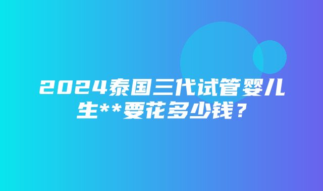 2024泰国三代试管婴儿生**要花多少钱？