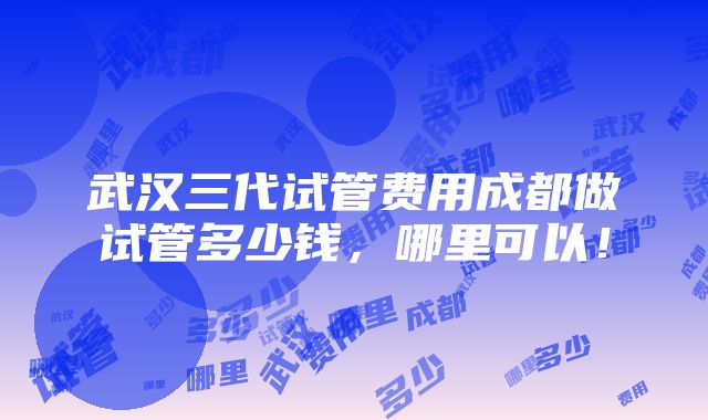 武汉三代试管费用成都做试管多少钱，哪里可以！