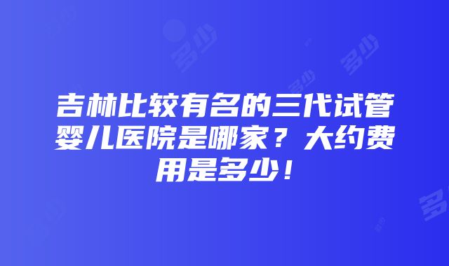 吉林比较有名的三代试管婴儿医院是哪家？大约费用是多少！