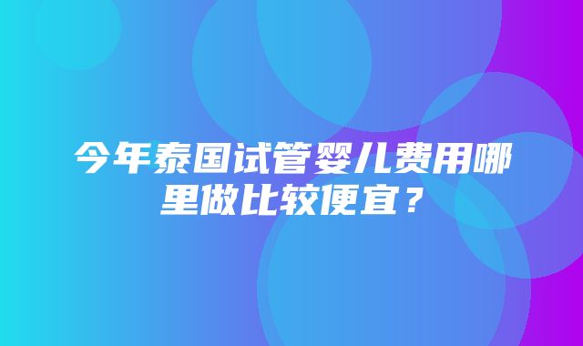 今年泰国试管婴儿费用哪里做比较便宜？