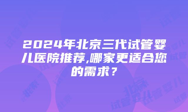 2024年北京三代试管婴儿医院推荐,哪家更适合您的需求？