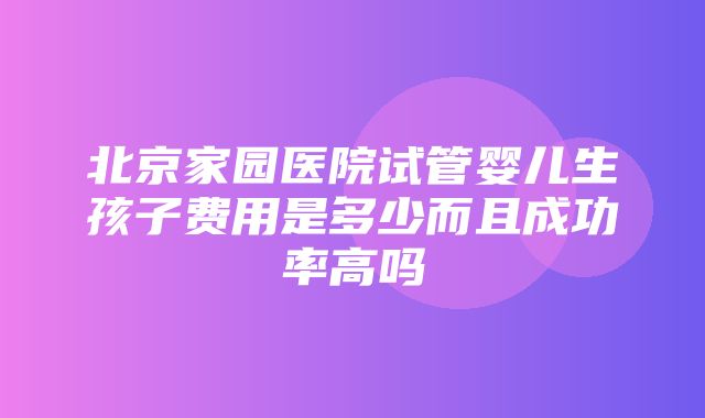 北京家园医院试管婴儿生孩子费用是多少而且成功率高吗