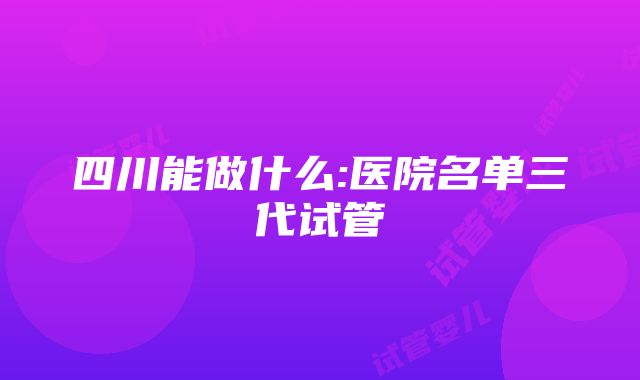 四川能做什么:医院名单三代试管