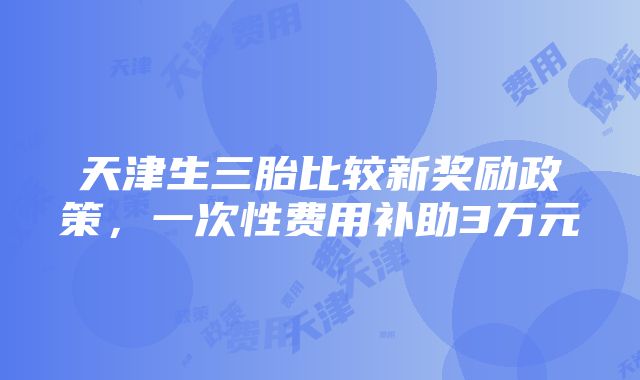 天津生三胎比较新奖励政策，一次性费用补助3万元