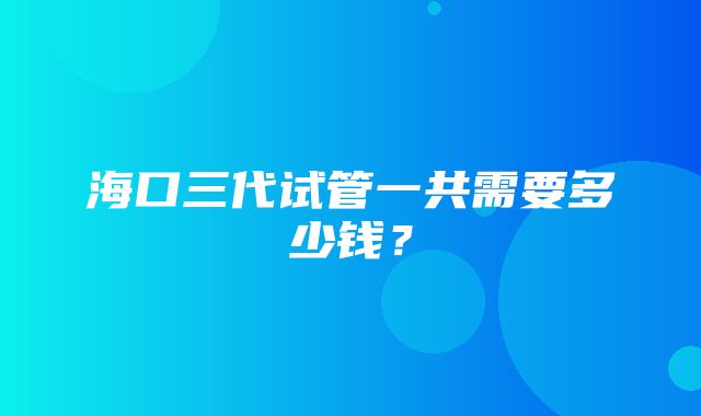 海口三代试管一共需要多少钱？