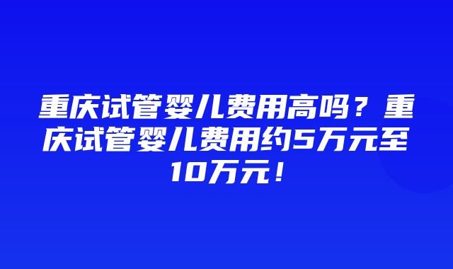 重庆试管婴儿费用高吗？重庆试管婴儿费用约5万元至10万元！