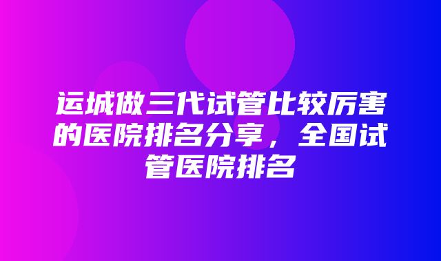 运城做三代试管比较厉害的医院排名分享，全国试管医院排名