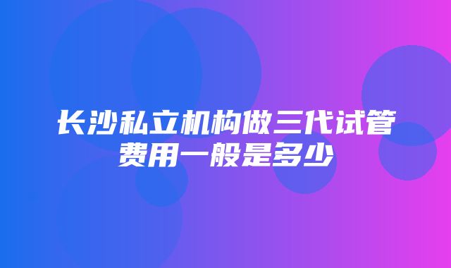 长沙私立机构做三代试管费用一般是多少