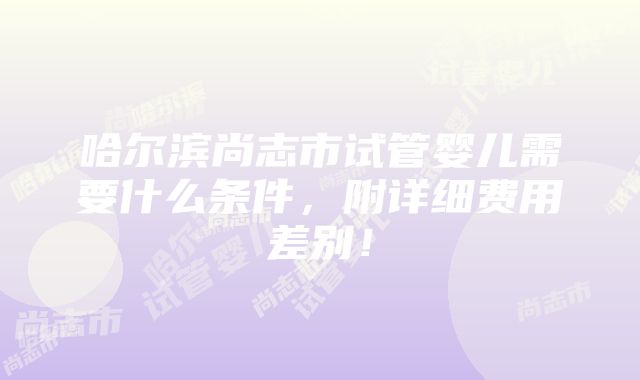 哈尔滨尚志市试管婴儿需要什么条件，附详细费用差别！