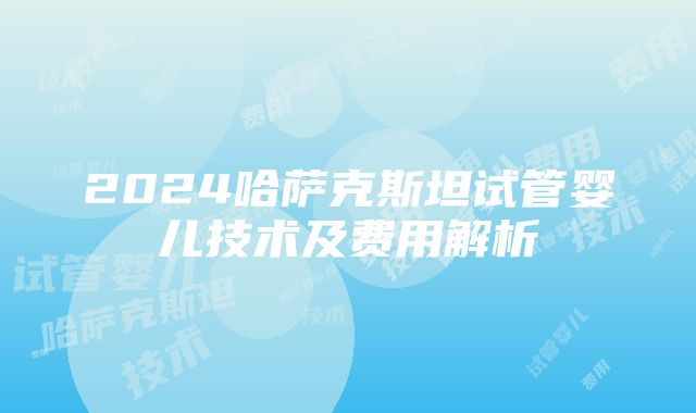 2024哈萨克斯坦试管婴儿技术及费用解析