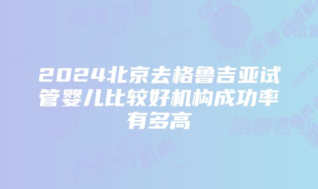 2024北京去格鲁吉亚试管婴儿比较好机构成功率有多高