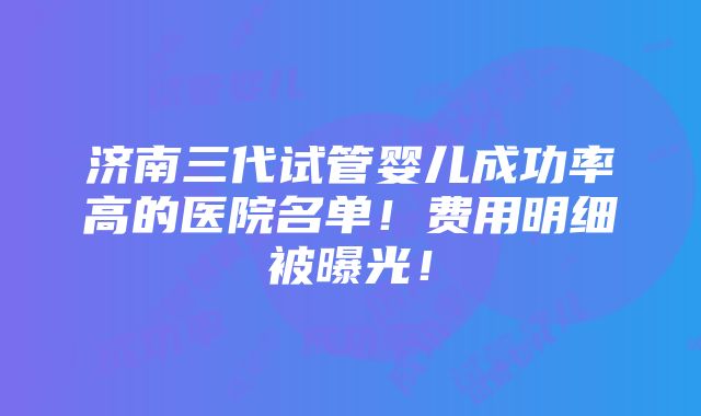 济南三代试管婴儿成功率高的医院名单！费用明细被曝光！