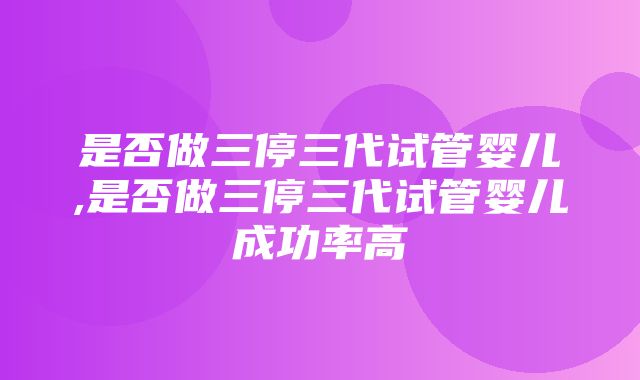 是否做三停三代试管婴儿,是否做三停三代试管婴儿成功率高