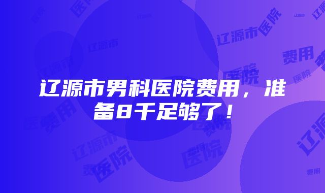 辽源市男科医院费用，准备8千足够了！