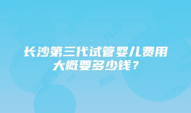 长沙第三代试管婴儿费用大概要多少钱？