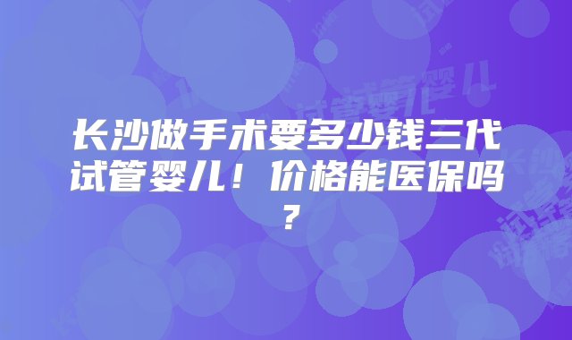 长沙做手术要多少钱三代试管婴儿！价格能医保吗？