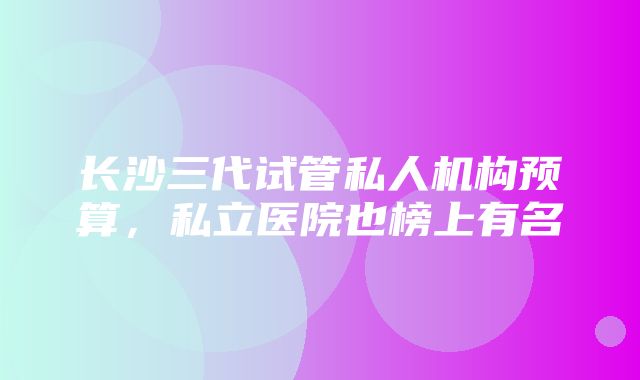 长沙三代试管私人机构预算，私立医院也榜上有名