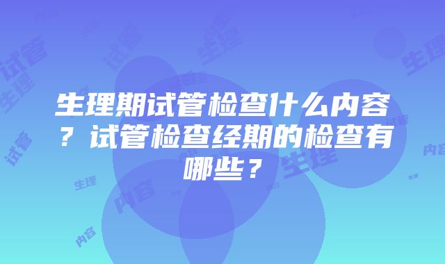 生理期试管检查什么内容？试管检查经期的检查有哪些？