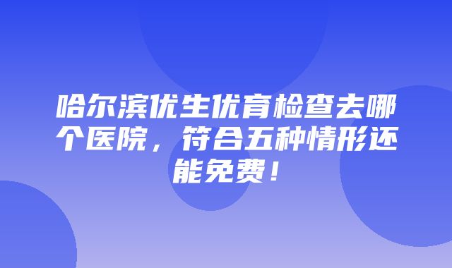 哈尔滨优生优育检查去哪个医院，符合五种情形还能免费！