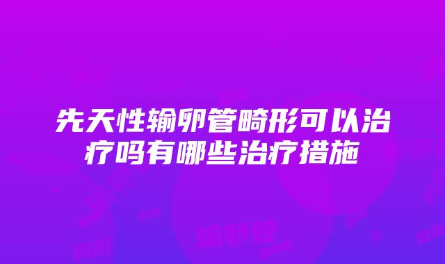 先天性输卵管畸形可以治疗吗有哪些治疗措施