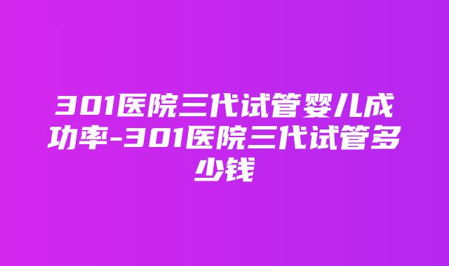 301医院三代试管婴儿成功率-301医院三代试管多少钱