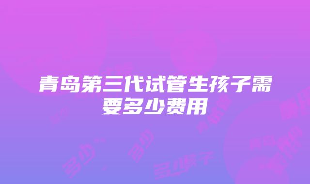 青岛第三代试管生孩子需要多少费用