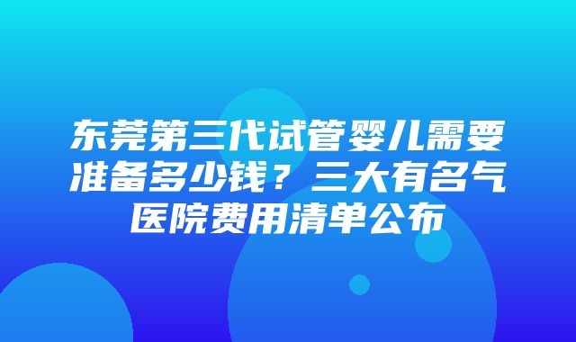 东莞第三代试管婴儿需要准备多少钱？三大有名气医院费用清单公布