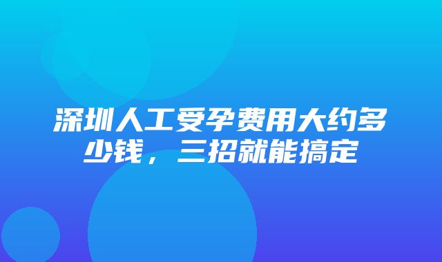 深圳人工受孕费用大约多少钱，三招就能搞定