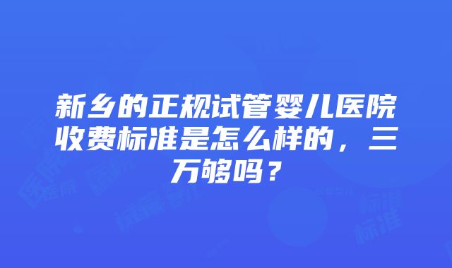 新乡的正规试管婴儿医院收费标准是怎么样的，三万够吗？